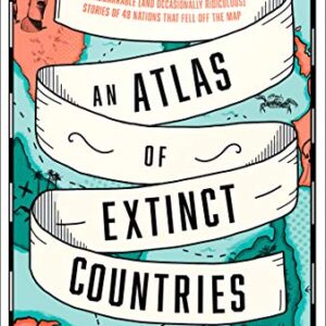 An Atlas of Extinct Countries: The Remarkable (and Occasionally Ridiculous) Stories of 48 Nations that Fell off the Map